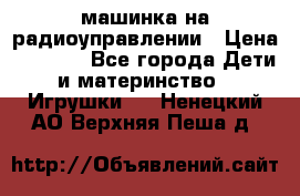 машинка на радиоуправлении › Цена ­ 1 000 - Все города Дети и материнство » Игрушки   . Ненецкий АО,Верхняя Пеша д.